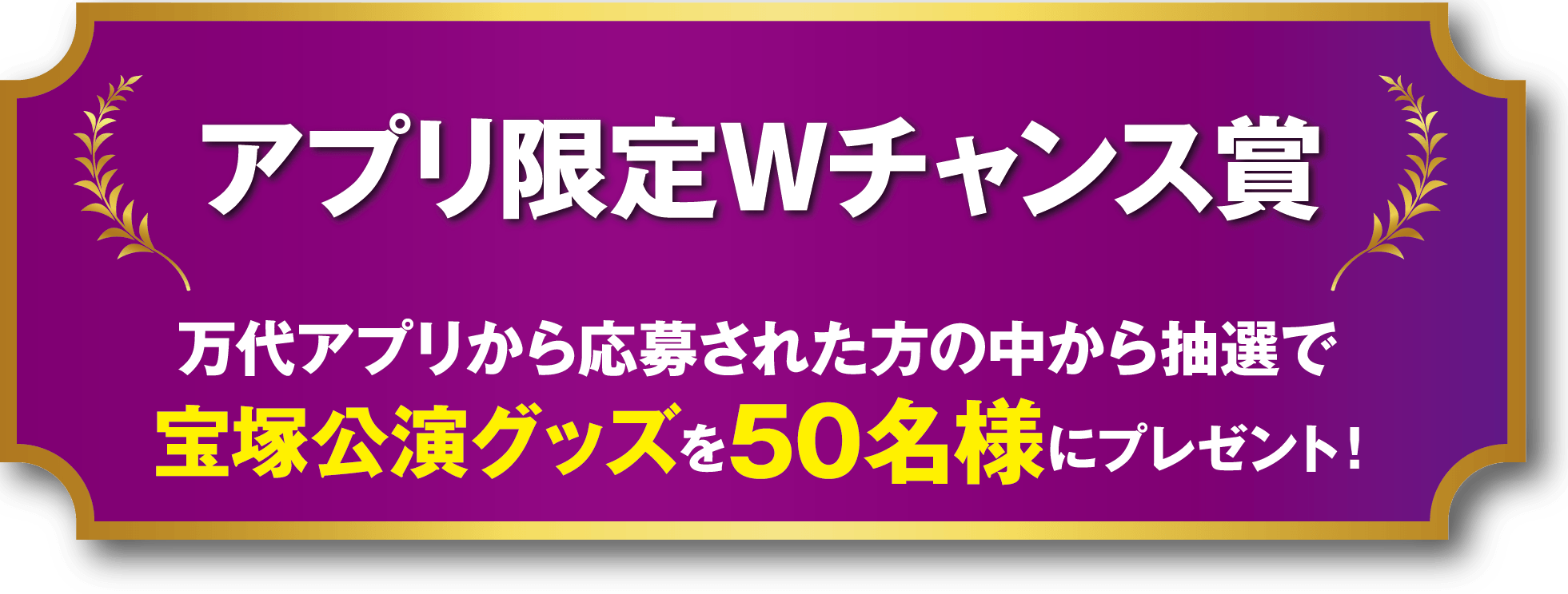アプリ限定Wチャンス賞 万代アプリから応募された方の中から抽選で宝塚公演グッズを50名様にプレゼント!
